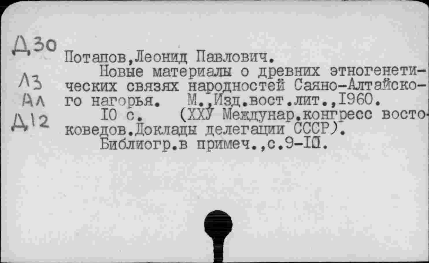 ﻿ДЗо
М
Дл
Д12
Пот апов,Леонид Павлович.
Новые материалы о древних этногенетических связях народностей Саяно-Алтайского нагорья. М.,Изд.вост.лит.»I960.
10 с. (ХХУ Мевдунар.конгресс востоковедов. До клады делегации СССР?.
Библиогр.в примеч.,с.9-1Л.